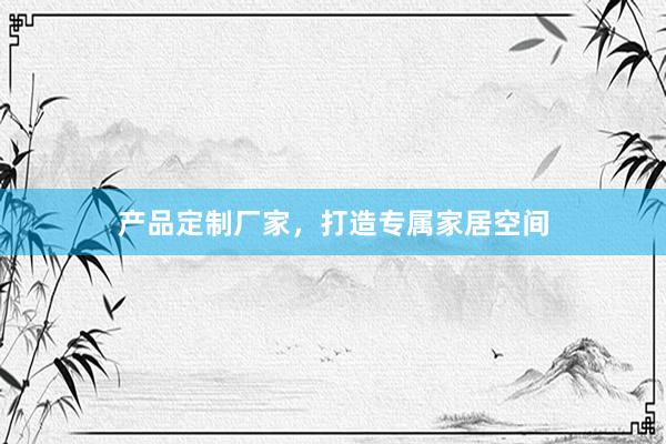 产品定制厂家，打造专属家居空间