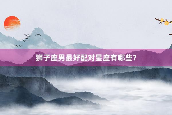 狮子座男最好配对星座有哪些？