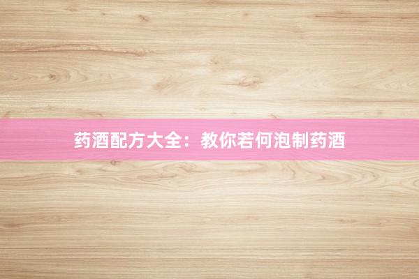 药酒配方大全：教你若何泡制药酒
