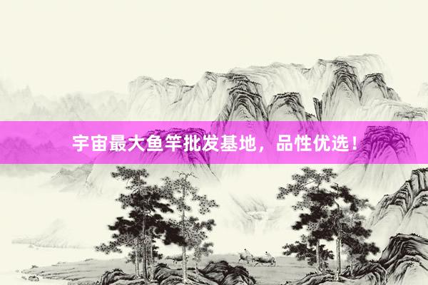 宇宙最大鱼竿批发基地，品性优选！